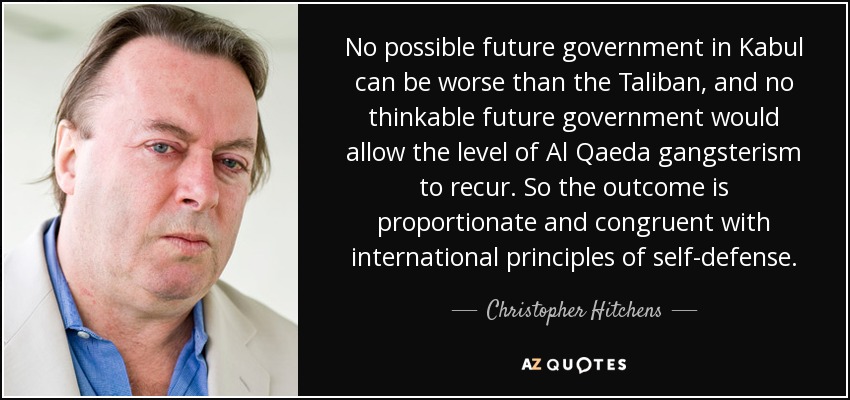No possible future government in Kabul can be worse than the Taliban, and no thinkable future government would allow the level of Al Qaeda gangsterism to recur. So the outcome is proportionate and congruent with international principles of self-defense. - Christopher Hitchens