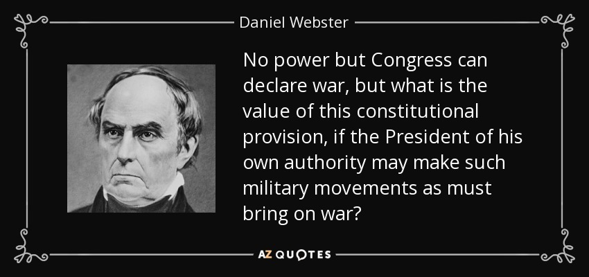 No power but Congress can declare war, but what is the value of this constitutional provision, if the President of his own authority may make such military movements as must bring on war? - Daniel Webster