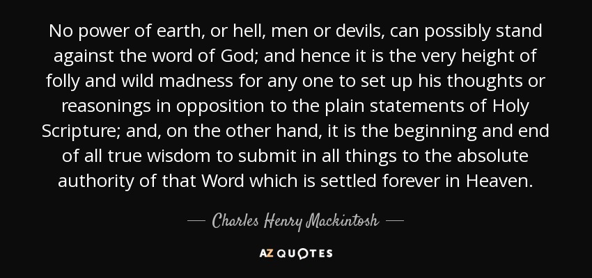 No power of earth, or hell, men or devils, can possibly stand against the word of God; and hence it is the very height of folly and wild madness for any one to set up his thoughts or reasonings in opposition to the plain statements of Holy Scripture; and, on the other hand, it is the beginning and end of all true wisdom to submit in all things to the absolute authority of that Word which is settled forever in Heaven. - Charles Henry Mackintosh