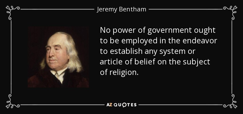 No power of government ought to be employed in the endeavor to establish any system or article of belief on the subject of religion. - Jeremy Bentham