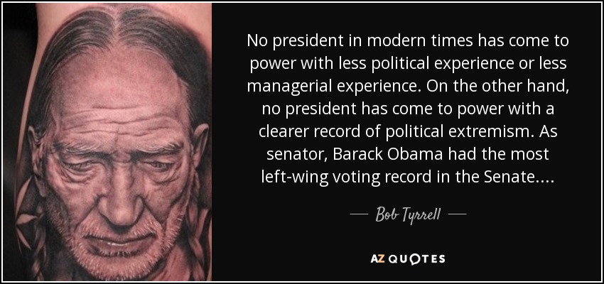 No president in modern times has come to power with less political experience or less managerial experience. On the other hand, no president has come to power with a clearer record of political extremism. As senator, Barack Obama had the most left-wing voting record in the Senate. . . . - Bob Tyrrell