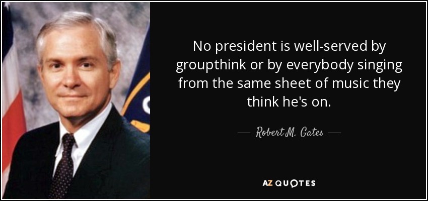 No president is well-served by groupthink or by everybody singing from the same sheet of music they think he's on. - Robert M. Gates