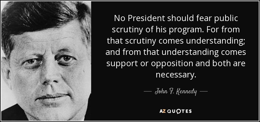 No President should fear public scrutiny of his program. For from that scrutiny comes understanding; and from that understanding comes support or opposition and both are necessary. - John F. Kennedy