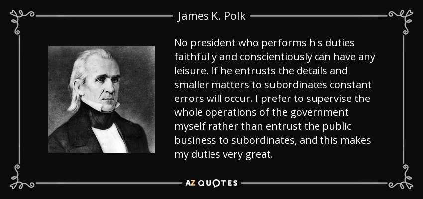 No president who performs his duties faithfully and conscientiously can have any leisure. If he entrusts the details and smaller matters to subordinates constant errors will occur. I prefer to supervise the whole operations of the government myself rather than entrust the public business to subordinates, and this makes my duties very great. - James K. Polk
