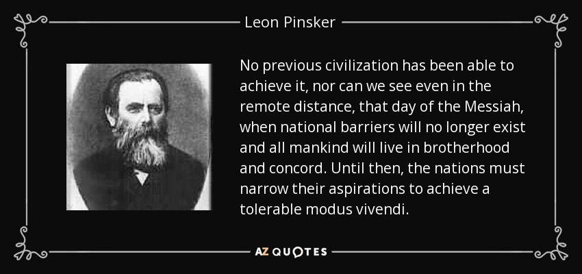 No previous civilization has been able to achieve it, nor can we see even in the remote distance, that day of the Messiah, when national barriers will no longer exist and all mankind will live in brotherhood and concord. Until then, the nations must narrow their aspirations to achieve a tolerable modus vivendi. - Leon Pinsker