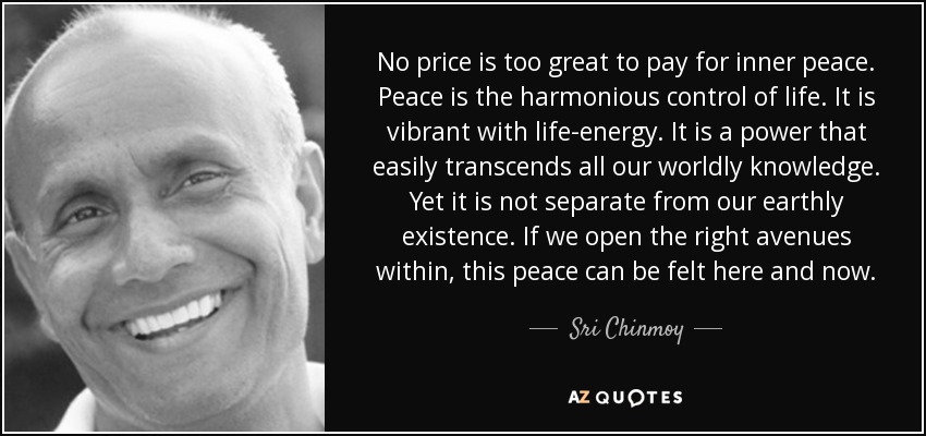 No price is too great to pay for inner peace. Peace is the harmonious control of life. It is vibrant with life-energy. It is a power that easily transcends all our worldly knowledge. Yet it is not separate from our earthly existence. If we open the right avenues within, this peace can be felt here and now. - Sri Chinmoy