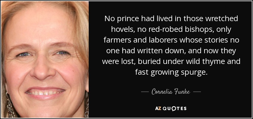 No prince had lived in those wretched hovels, no red-robed bishops, only farmers and laborers whose stories no one had written down, and now they were lost, buried under wild thyme and fast growing spurge. - Cornelia Funke