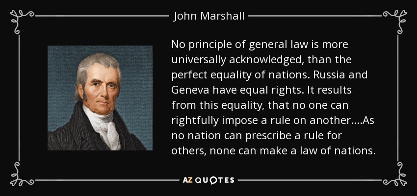 No principle of general law is more universally acknowledged, than the perfect equality of nations. Russia and Geneva have equal rights. It results from this equality, that no one can rightfully impose a rule on another....As no nation can prescribe a rule for others, none can make a law of nations. - John Marshall