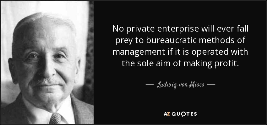 No private enterprise will ever fall prey to bureaucratic methods of management if it is operated with the sole aim of making profit. - Ludwig von Mises