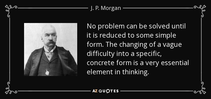 No problem can be solved until it is reduced to some simple form. The changing of a vague difficulty into a specific, concrete form is a very essential element in thinking. - J. P. Morgan
