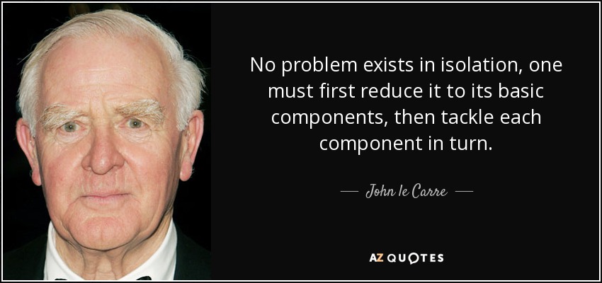No problem exists in isolation, one must first reduce it to its basic components, then tackle each component in turn. - John le Carre