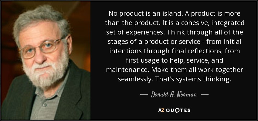 No product is an island. A product is more than the product. It is a cohesive, integrated set of experiences. Think through all of the stages of a product or service - from initial intentions through final reflections, from first usage to help, service, and maintenance. Make them all work together seamlessly. That's systems thinking. - Donald A. Norman