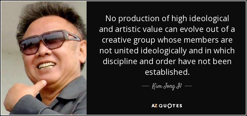 No production of high ideological and artistic value can evolve out of a creative group whose members are not united ideologically and in which discipline and order have not been established. - Kim Jong Il