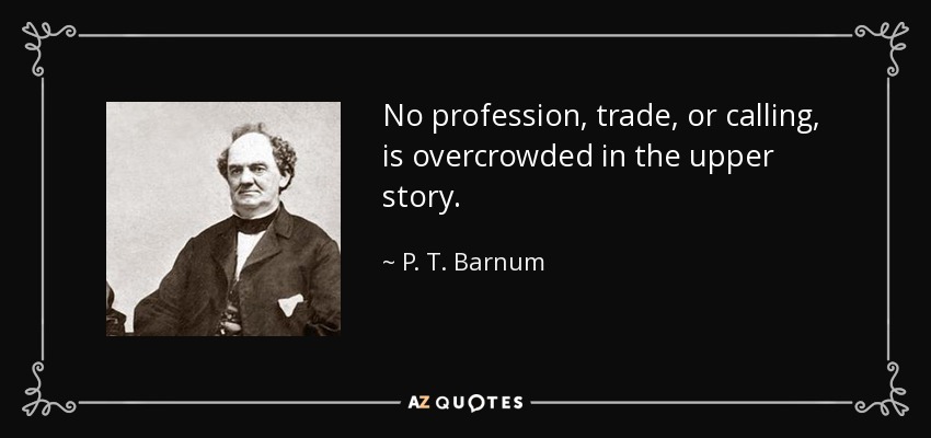 No profession, trade, or calling, is overcrowded in the upper story. - P. T. Barnum