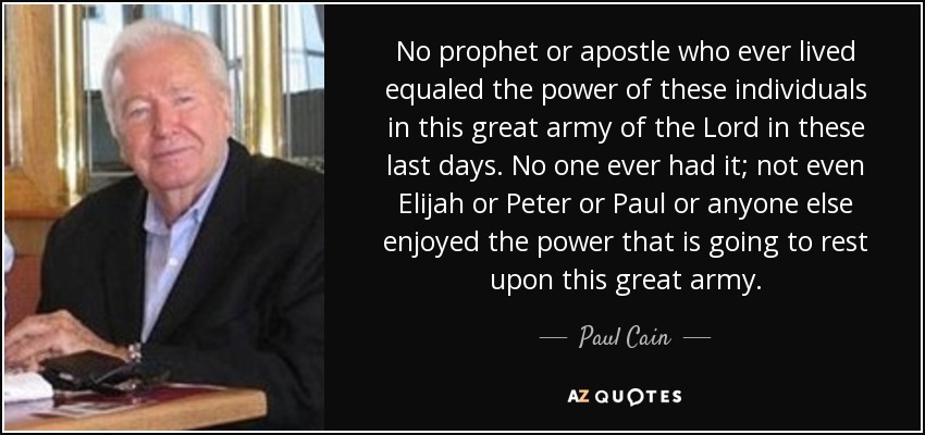 No prophet or apostle who ever lived equaled the power of these individuals in this great army of the Lord in these last days. No one ever had it; not even Elijah or Peter or Paul or anyone else enjoyed the power that is going to rest upon this great army. - Paul Cain