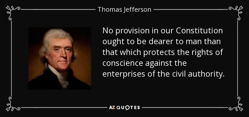 No provision in our Constitution ought to be dearer to man than that which protects the rights of conscience against the enterprises of the civil authority. - Thomas Jefferson