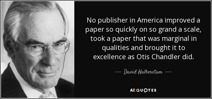 No publisher in America improved a paper so quickly on so grand a scale, took a paper that was marginal in qualities and brought it to excellence as Otis Chandler did. - David Halberstam