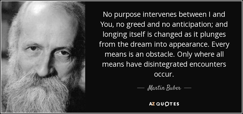 No purpose intervenes between I and You, no greed and no anticipation; and longing itself is changed as it plunges from the dream into appearance. Every means is an obstacle. Only where all means have disintegrated encounters occur. - Martin Buber