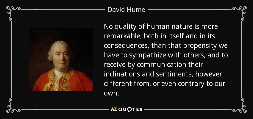 No quality of human nature is more remarkable, both in itself and in its consequences, than that propensity we have to sympathize with others, and to receive by communication their inclinations and sentiments, however different from, or even contrary to our own. - David Hume