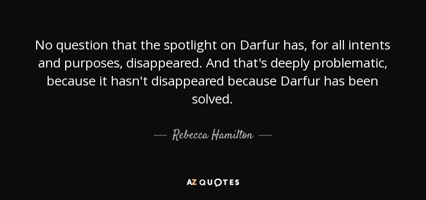 No question that the spotlight on Darfur has, for all intents and purposes, disappeared. And that's deeply problematic, because it hasn't disappeared because Darfur has been solved. - Rebecca Hamilton