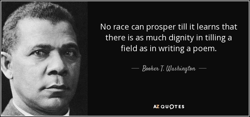 No race can prosper till it learns that there is as much dignity in tilling a field as in writing a poem. - Booker T. Washington