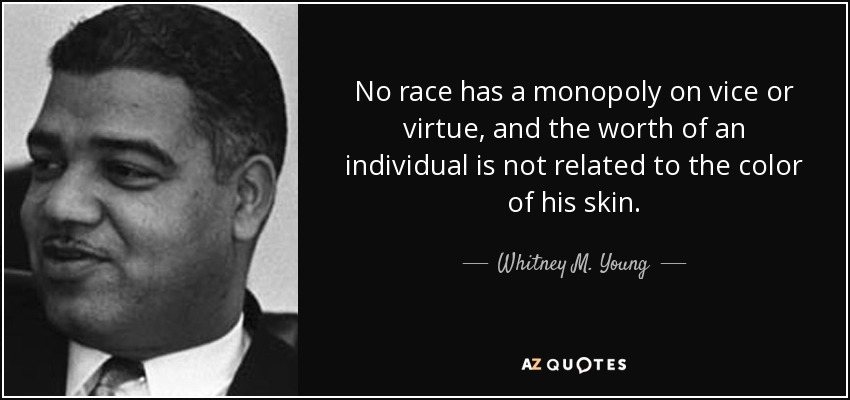 No race has a monopoly on vice or virtue, and the worth of an individual is not related to the color of his skin. - Whitney M. Young
