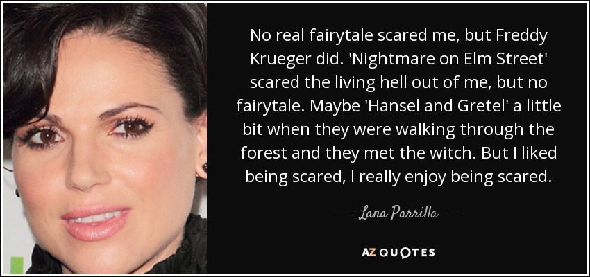 No real fairytale scared me, but Freddy Krueger did. 'Nightmare on Elm Street' scared the living hell out of me, but no fairytale. Maybe 'Hansel and Gretel' a little bit when they were walking through the forest and they met the witch. But I liked being scared, I really enjoy being scared. - Lana Parrilla