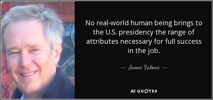 No real-world human being brings to the U.S. presidency the range of attributes necessary for full success in the job. - James Fallows