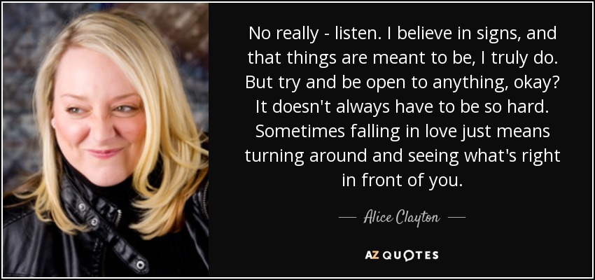 No really - listen. I believe in signs, and that things are meant to be, I truly do. But try and be open to anything, okay? It doesn't always have to be so hard. Sometimes falling in love just means turning around and seeing what's right in front of you. - Alice Clayton