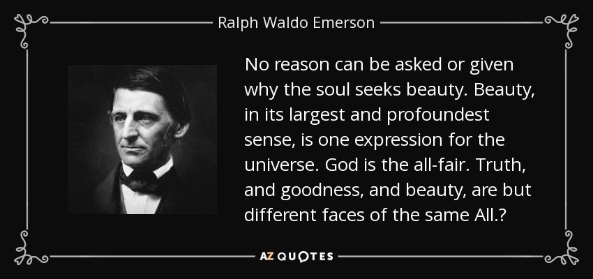 No reason can be asked or given why the soul seeks beauty. Beauty, in its largest and profoundest sense, is one expression for the universe. God is the all-fair. Truth, and goodness, and beauty, are but different faces of the same All. - Ralph Waldo Emerson