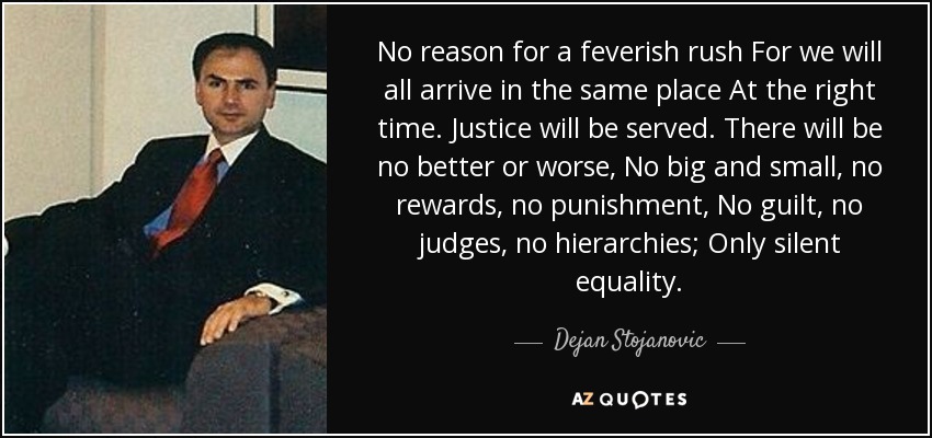 No reason for a feverish rush For we will all arrive in the same place At the right time. Justice will be served. There will be no better or worse, No big and small, no rewards, no punishment, No guilt, no judges, no hierarchies; Only silent equality. - Dejan Stojanovic