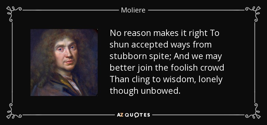 No reason makes it right To shun accepted ways from stubborn spite; And we may better join the foolish crowd Than cling to wisdom, lonely though unbowed. - Moliere