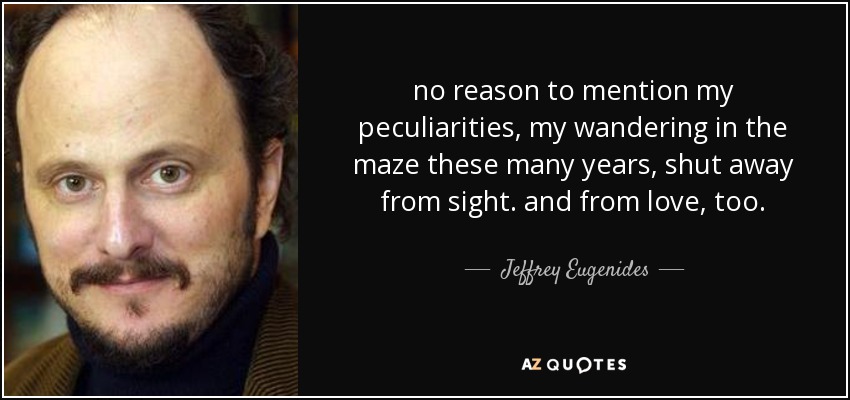 no reason to mention my peculiarities, my wandering in the maze these many years, shut away from sight. and from love, too. - Jeffrey Eugenides