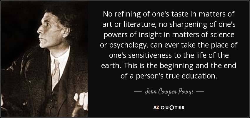 No refining of one's taste in matters of art or literature, no sharpening of one's powers of insight in matters of science or psychology, can ever take the place of one's sensitiveness to the life of the earth. This is the beginning and the end of a person's true education. - John Cowper Powys