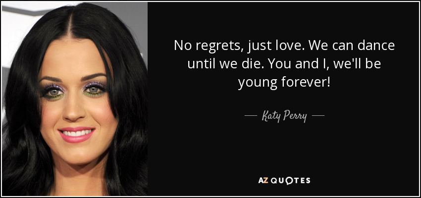 No regrets, just love. We can dance until we die. You and I, we'll be young forever! - Katy Perry