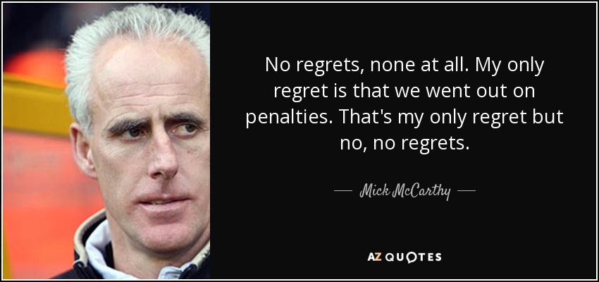 No regrets, none at all. My only regret is that we went out on penalties. That's my only regret but no, no regrets. - Mick McCarthy