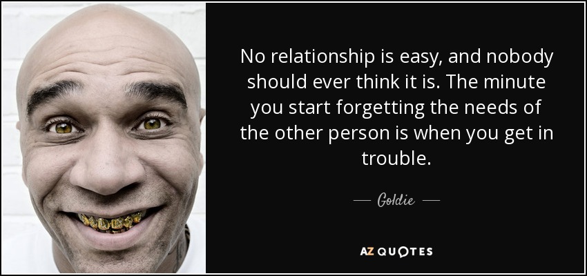No relationship is easy, and nobody should ever think it is. The minute you start forgetting the needs of the other person is when you get in trouble. - Goldie