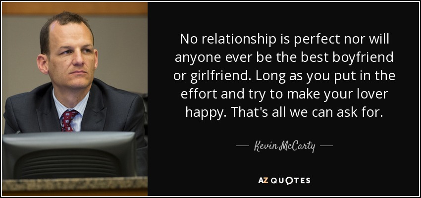 No relationship is perfect nor will anyone ever be the best boyfriend or girlfriend. Long as you put in the effort and try to make your lover happy. That's all we can ask for. - Kevin McCarty