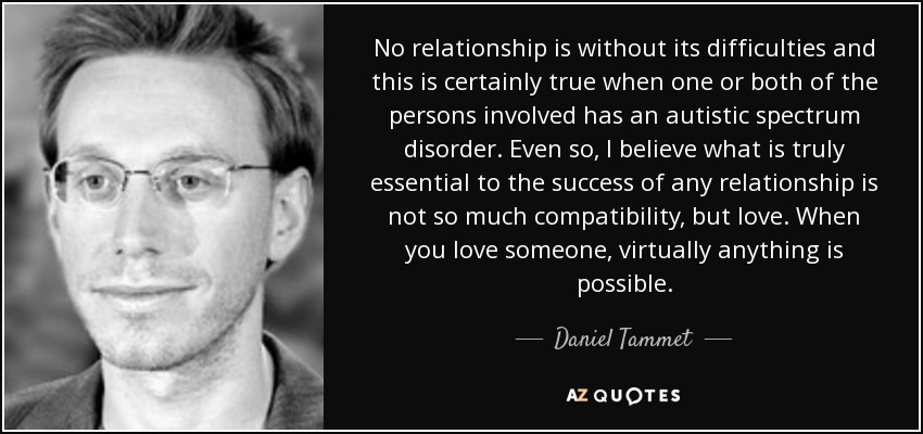 No relationship is without its difficulties and this is certainly true when one or both of the persons involved has an autistic spectrum disorder. Even so, I believe what is truly essential to the success of any relationship is not so much compatibility, but love. When you love someone, virtually anything is possible. - Daniel Tammet