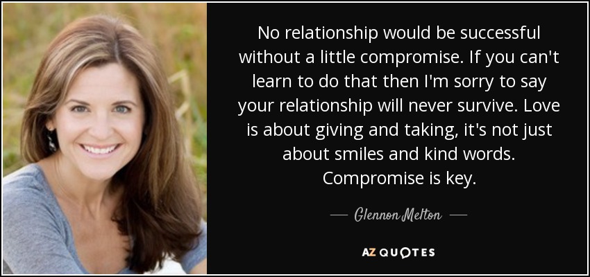 No relationship would be successful without a little compromise. If you can't learn to do that then I'm sorry to say your relationship will never survive. Love is about giving and taking, it's not just about smiles and kind words. Compromise is key. - Glennon Melton