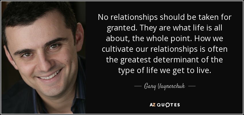 No relationships should be taken for granted. They are what life is all about, the whole point. How we cultivate our relationships is often the greatest determinant of the type of life we get to live. - Gary Vaynerchuk