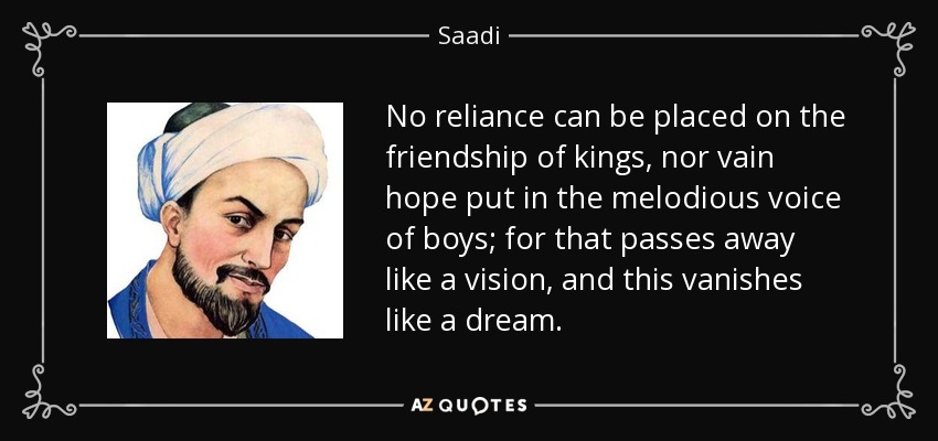 No reliance can be placed on the friendship of kings, nor vain hope put in the melodious voice of boys; for that passes away like a vision, and this vanishes like a dream. - Saadi