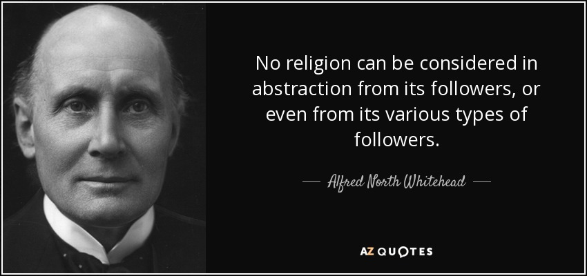 No religion can be considered in abstraction from its followers, or even from its various types of followers. - Alfred North Whitehead