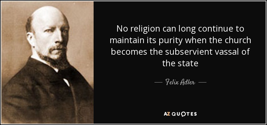 No religion can long continue to maintain its purity when the church becomes the subservient vassal of the state - Felix Adler