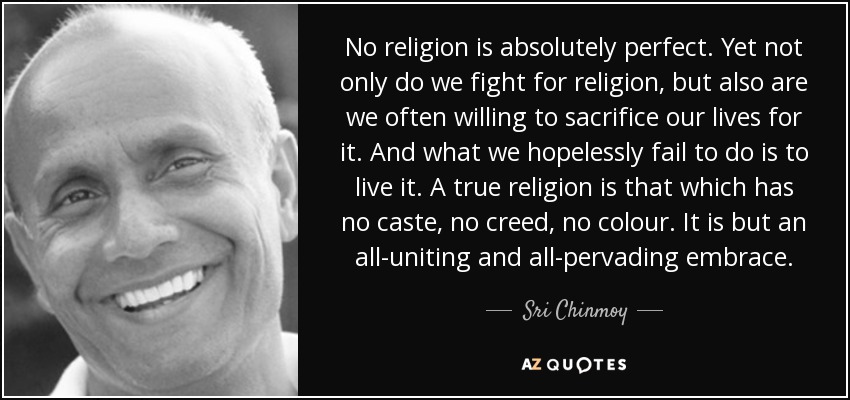 No religion is absolutely perfect. Yet not only do we fight for religion, but also are we often willing to sacrifice our lives for it. And what we hopelessly fail to do is to live it. A true religion is that which has no caste, no creed, no colour. It is but an all-uniting and all-pervading embrace. - Sri Chinmoy