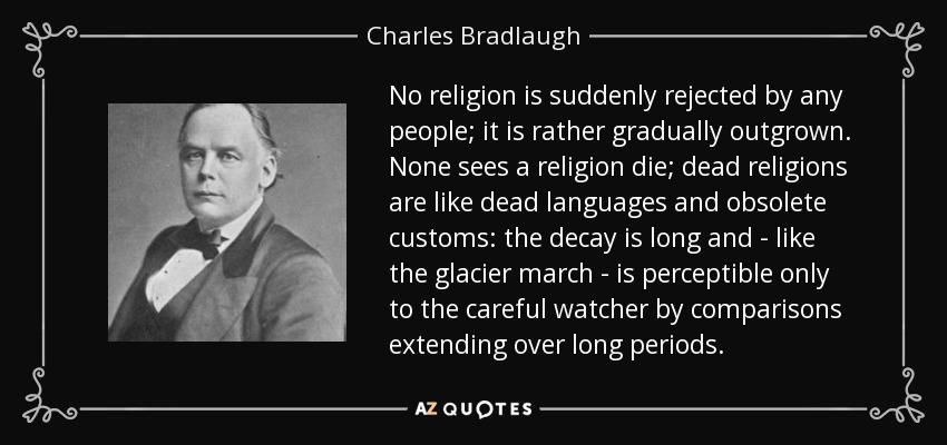No religion is suddenly rejected by any people; it is rather gradually outgrown. None sees a religion die; dead religions are like dead languages and obsolete customs: the decay is long and - like the glacier march - is perceptible only to the careful watcher by comparisons extending over long periods. - Charles Bradlaugh