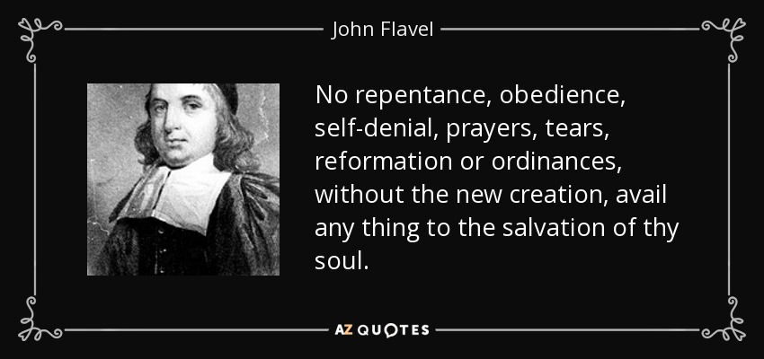 No repentance, obedience, self-denial, prayers, tears, reformation or ordinances, without the new creation, avail any thing to the salvation of thy soul. - John Flavel