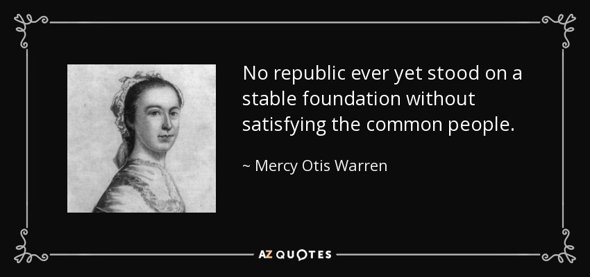 No republic ever yet stood on a stable foundation without satisfying the common people. - Mercy Otis Warren