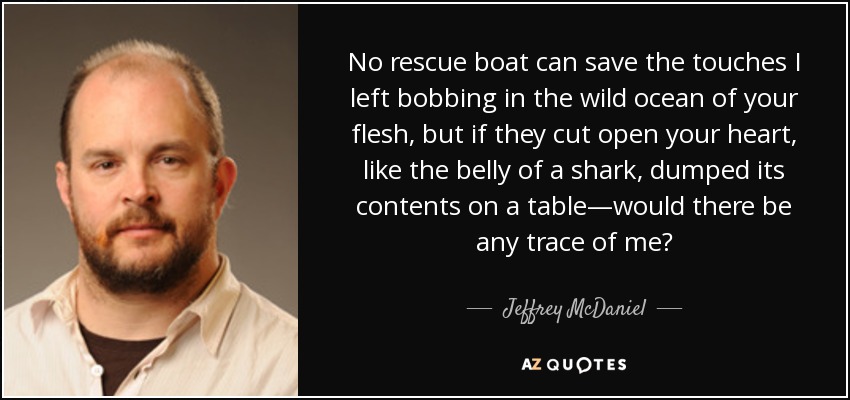 No rescue boat can save the touches I left bobbing in the wild ocean of your flesh, but if they cut open your heart, like the belly of a shark, dumped its contents on a table—would there be any trace of me? - Jeffrey McDaniel