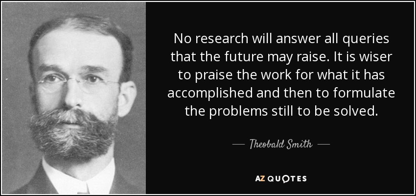 No research will answer all queries that the future may raise. It is wiser to praise the work for what it has accomplished and then to formulate the problems still to be solved. - Theobald Smith